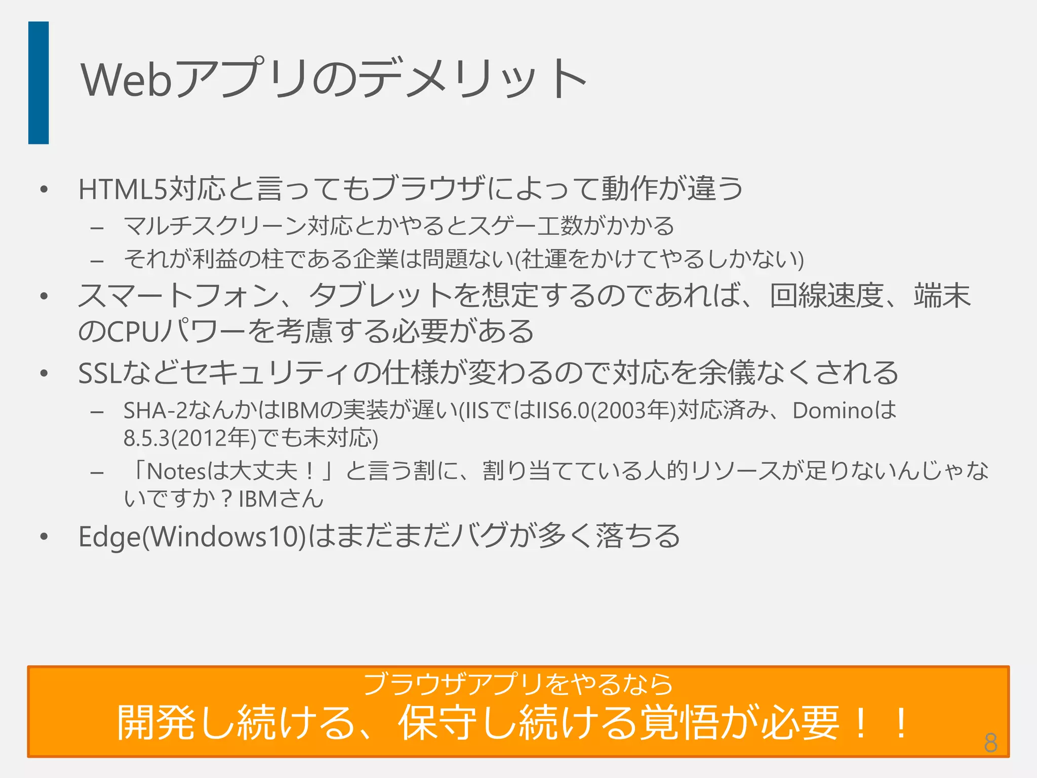 Webアプリのデメリット
• HTML5対応と言ってもブラウザによって動作が違う
– マルチスクリーン対応とかやるとスゲー工数がかかる
– それが利益の柱である企業は問題ない(社運をかけてやるしかない)
• スマートフォン、タブレットを想定するのであれば、回線速度、端末
のCPUパワーを考慮する必要がある
• SSLなどセキュリティの仕様が変わるので対応を余儀なくされる
– SHA-2なんかはIBMの実装が遅い(IISではIIS6.0(2003年)対応済み、Dominoは
8.5.3(2012年)でも未対応)
– 「Notesは大丈夫！」と言う割に、割り当てている人的リソースが足りないんじゃな
いですか？IBMさん
• Edge(Windows10)はまだまだバグが多く落ちる
ブラウザアプリをやるなら
開発し続ける、保守し続ける覚悟が必要！！ 8
 
