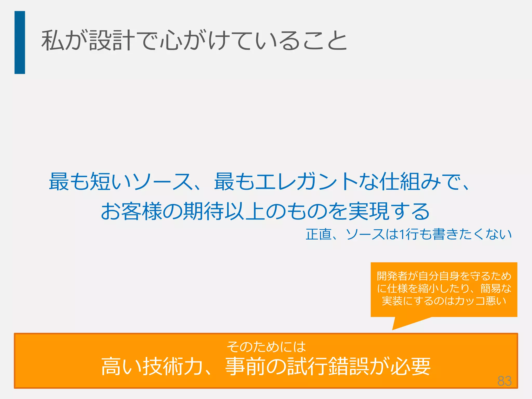私が設計で心がけていること
最も短いソース、最もエレガントな仕組みで、
お客様の期待以上のものを実現する
そのためには
高い技術力、事前の試行錯誤が必要
開発者が自分自身を守るため
に仕様を縮小したり、簡易な
実装にするのはカッコ悪い
正直、ソースは1行も書きたくない
83
 