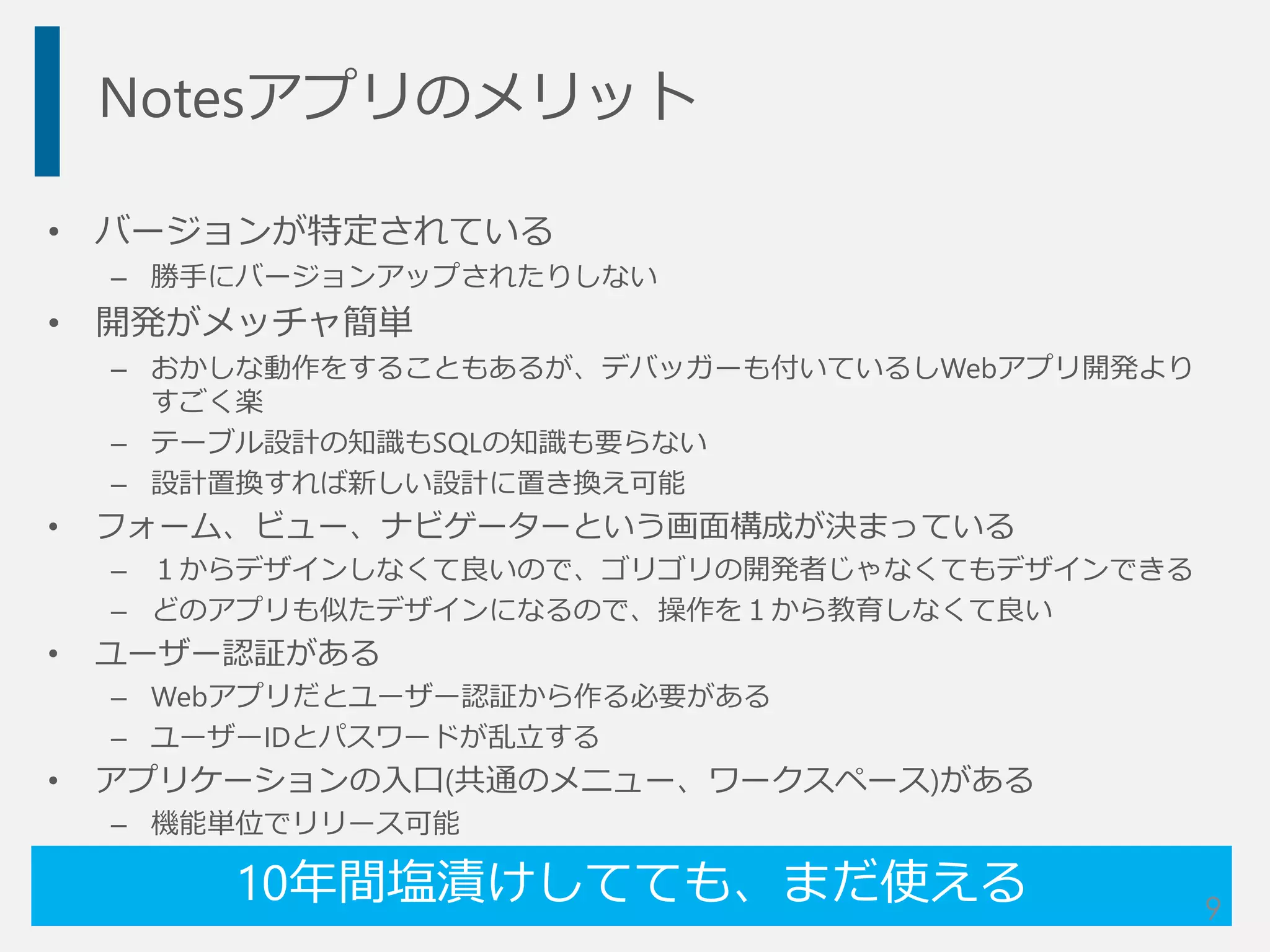 Notesアプリのメリット
• バージョンが特定されている
– 勝手にバージョンアップされたりしない
• 開発がメッチャ簡単
– おかしな動作をすることもあるが、デバッガーも付いているしWebアプリ開発より
すごく楽
– テーブル設計の知識もSQLの知識も要らない
– 設計置換すれば新しい設計に置き換え可能
• フォーム、ビュー、ナビゲーターという画面構成が決まっている
– １からデザインしなくて良いので、ゴリゴリの開発者じゃなくてもデザインできる
– どのアプリも似たデザインになるので、操作を１から教育しなくて良い
• ユーザー認証がある
– Webアプリだとユーザー認証から作る必要がある
– ユーザーIDとパスワードが乱立する
• アプリケーションの入口(共通のメニュー、ワークスペース)がある
– 機能単位でリリース可能
10年間塩漬けしてても、まだ使える 9
 