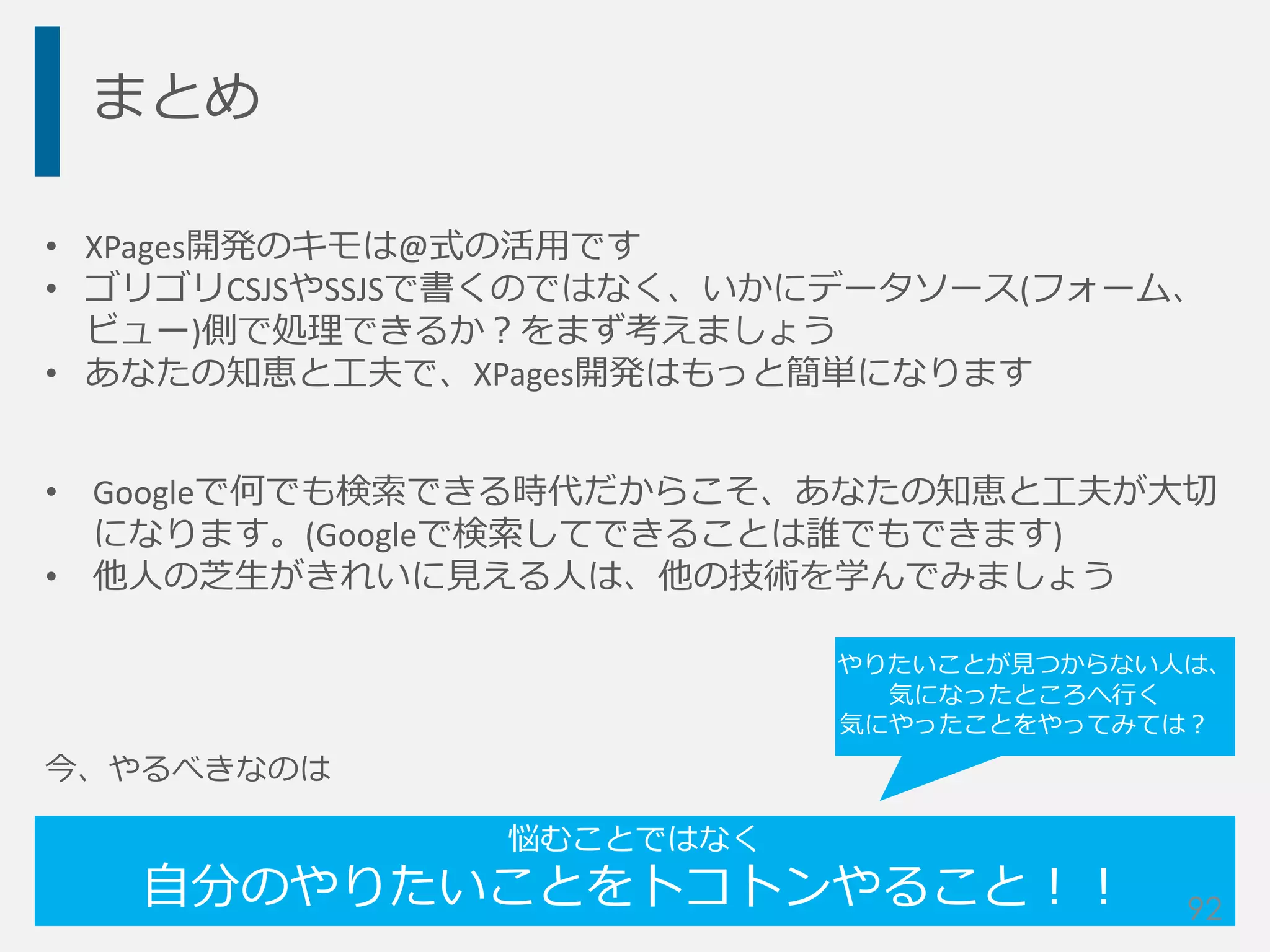 まとめ
• XPages開発のキモは@式の活用です
• ゴリゴリCSJSやSSJSで書くのではなく、いかにデータソース(フォーム、
ビュー)側で処理できるか？をまず考えましょう
• あなたの知恵と工夫で、XPages開発はもっと簡単になります
• Googleで何でも検索できる時代だからこそ、あなたの知恵と工夫が大切
になります。(Googleで検索してできることは誰でもできます)
• 他人の芝生がきれいに見える人は、他の技術を学んでみましょう
今、やるべきなのは
悩むことではなく
自分のやりたいことをトコトンやること！！ 92
やりたいことが見つからない人は、
気になったところへ行く
気にやったことをやってみては？
 
