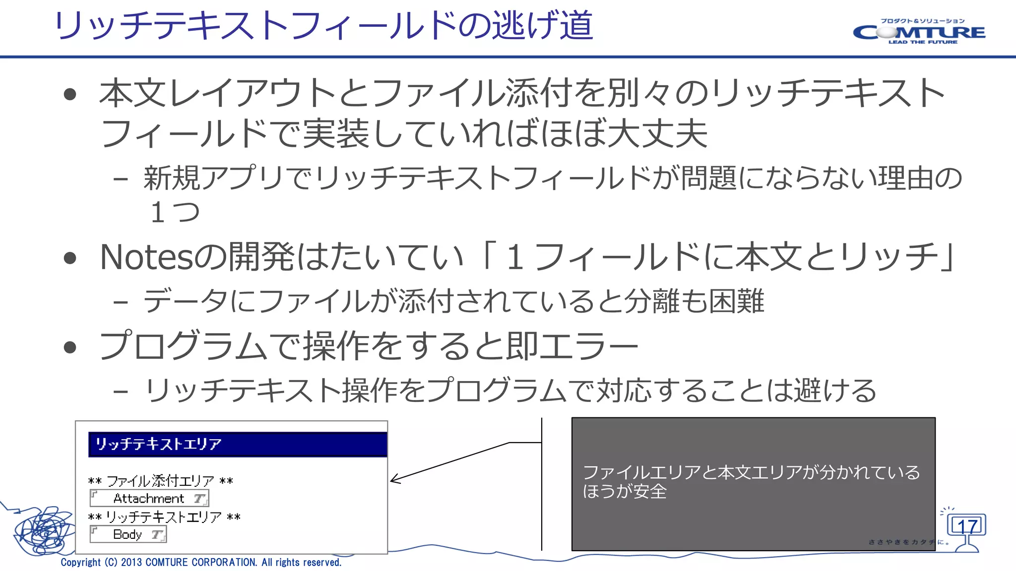 リッチテキストフィールドの逃げ道
• 本文レイアウトとファイル添付を別々のリッチテキスト
フィールドで実装していればほぼ大丈夫
– 新規アプリでリッチテキストフィールドが問題にならない理由の
１つ

• Notesの開発はたいてい「１フィールドに本文とリッチ」
– データにファイルが添付されていると分離も困難

• プログラムで操作をすると即エラー
– リッチテキスト操作をプログラムで対応することは避ける
ファイルエリアと本文エリアが分かれている
ほうが安全

17
Copyright (C) 2013 COMTURE CORPORATION. All rights reserved.

 