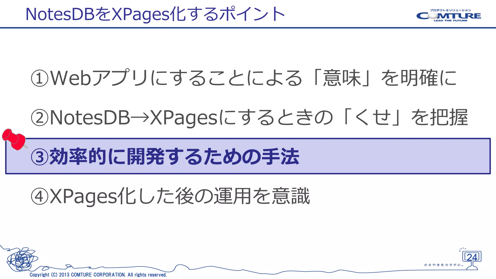 NotesDBをXPages化するポイント

①Webアプリにすることによる「意味」を明確に
②NotesDB→XPagesにするときの「くせ」を把握
③効率的に開発するための手法

④XPages化した後の運用を意識

24
Copyright (C) 2013 COMTURE CORPORATION. All rights reserved.

 