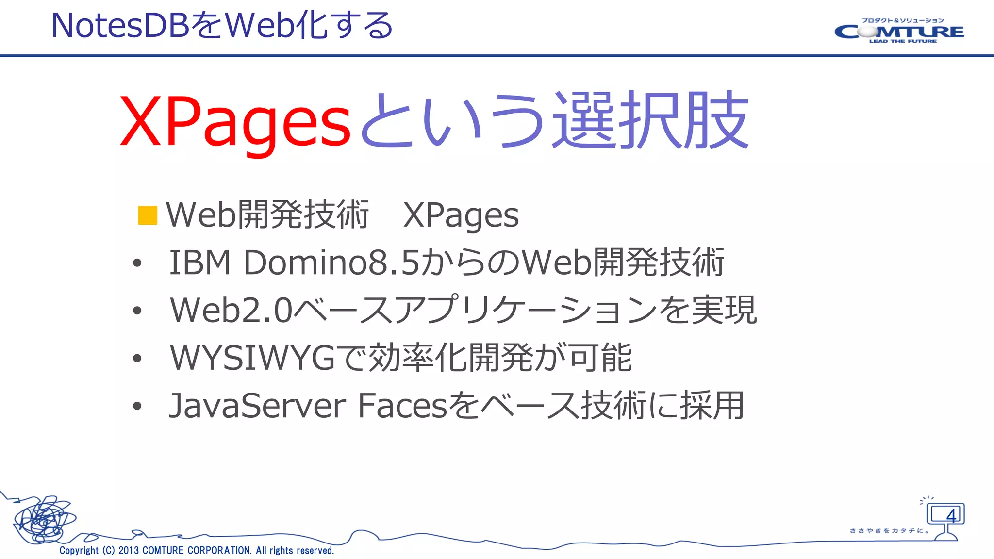 NotesDBをWeb化する

XPagesという選択肢
■Web開発技術 XPages
• IBM Domino8.5からのWeb開発技術
• Web2.0ベースアプリケーションを実現
• WYSIWYGで効率化開発が可能
• JavaServer Facesをベース技術に採用

4
Copyright (C) 2013 COMTURE CORPORATION. All rights reserved.

 