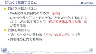 はじめに意識すること
■ 目的を逆転させない
・Web化は最終目的のための「手段」
・NotesクライアントでできることをWeb化するのでは
なく、Web化することで「何ができるようになる」の
かを考える
■ 認識を共有する
・プロジェクトに関わる「すべてのメンバ」で共有
・お客様の社内でも共有

10
Copyright (C) 2013 COMTURE CORPORATION. All rights reserved.

 
