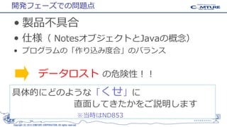 開発フェーズでの問題点

• 製品不具合
• 仕様（ NotesオブジェクトとJavaの概念）
• プログラムの「作り込み度合」のバランス

データロスト の危険性！！
具体的にどのような「くせ」に
直面してきたかをご説明します
※当時はND853
Copyright (C) 2013 COMTURE CORPORATION. All rights reserved.

13

 