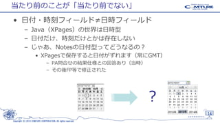 当たり前のことが「当たり前でない」
• 日付・時刻フィールド≠日時フィールド
– Java（XPages）の世界は日時型
– 日付だけ、時刻だけとかは存在しない
– じゃあ、Notesの日付型ってどうなるの？
• XPagesで保存すると日付がずれます（常にGMT）
– PA問合せの結果仕様との回答あり（当時）
– その後FP等で修正された

？
14
Copyright (C) 2013 COMTURE CORPORATION. All rights reserved.

 