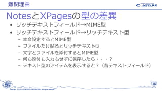 難関理由

NotesとXPagesの型の差異
• リッチテキストフィールド→MIME型
• リッチテキストフィールド→リッチテキスト型
–
–
–
–
–

本文設定するとMIME型
ファイルだけ貼るとリッチテキスト型
文字とファイルを添付するとMIME型
何も添付も入力もせずに保存したら・・・？
テキスト型のアイテムを表示すると？（昔テキストフィールド）

16
Copyright (C) 2013 COMTURE CORPORATION. All rights reserved.

 