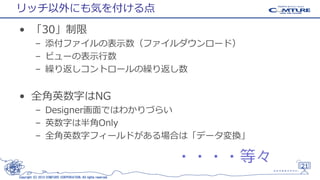 リッチ以外にも気を付ける点
• 「30」制限
– 添付ファイルの表示数（ファイルダウンロード）
– ビューの表示行数
– 繰り返しコントロールの繰り返し数

• 全角英数字はNG
– Designer画面ではわかりづらい
– 英数字は半角Only
– 全角英数字フィールドがある場合は「データ変換」

・・・・等々
Copyright (C) 2013 COMTURE CORPORATION. All rights reserved.

21

 