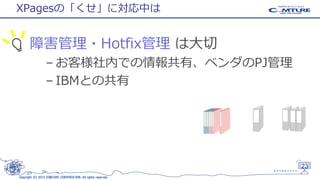 XPagesの「くせ」に対応中は

障害管理・Hotfix管理 は大切
– お客様社内での情報共有、ベンダのPJ管理
– IBMとの共有

23
Copyright (C) 2013 COMTURE CORPORATION. All rights reserved.

 