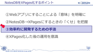 NotesDBをXPages化するポイント

①Webアプリにすることによる「意味」を明確に
②NotesDB→XPagesにするときの「くせ」を把握
③効率的に開発するための手法

④XPages化した後の運用を意識

24
Copyright (C) 2013 COMTURE CORPORATION. All rights reserved.

 