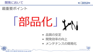 開発において

最重要ポイント

「部品化」
• 品質の安定
• 開発効率の向上
• メンテナンスの簡易化
25
Copyright (C) 2013 COMTURE CORPORATION. All rights reserved.

 