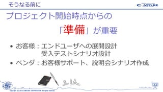 そうなる前に

プロジェクト開始時点からの
「準備」が重要
• お客様：エンドユーザへの展開設計
受入テストシナリオ設計
• ベンダ：お客様サポート、説明会シナリオ作成

33
Copyright (C) 2013 COMTURE CORPORATION. All rights reserved.

 