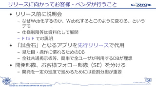 リリースに向かってお客様・ベンダが行うこと
• リリース前に説明会
– なぜWeb化するのか、Web化するとこのように変わる、という
デモ
– 仕様制限等は資料化して展開
– F to F での説明

• 「試金石」となるアプリを先行リリースで代用
– 見た目・操作に慣れるためのDB
– 全社共通掲示板等、簡単で全ユーザが利用するDBが理想

• 開発部隊、お客様フォロー部隊（SE）を分ける
– 開発を一定の進度で進めるためには役割分担が重要
34
Copyright (C) 2013 COMTURE CORPORATION. All rights reserved.

 