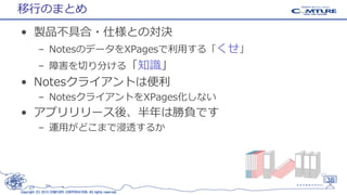 移行のまとめ
• 製品不具合・仕様との対決
– NotesのデータをXPagesで利用する「くせ」
– 障害を切り分ける「知識」

• Notesクライアントは便利
– NotesクライアントをXPages化しない

• アプリリリース後、半年は勝負です
– 運用がどこまで浸透するか

38
Copyright (C) 2013 COMTURE CORPORATION. All rights reserved.

 