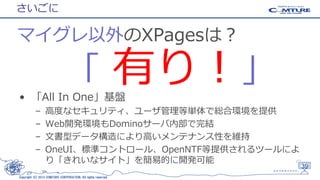 さいごに

マイグレ以外のXPagesは？

「 有り！」

• 「All In One」基盤
–
–
–
–

高度なセキュリティ、ユーザ管理等単体で総合環境を提供
Web開発環境もDominoサーバ内部で完結
文書型データ構造により高いメンテナンス性を維持
OneUI、標準コントロール、OpenNTF等提供されるツールによ
り「きれいなサイト」を簡易的に開発可能

Copyright (C) 2013 COMTURE CORPORATION. All rights reserved.

39

 