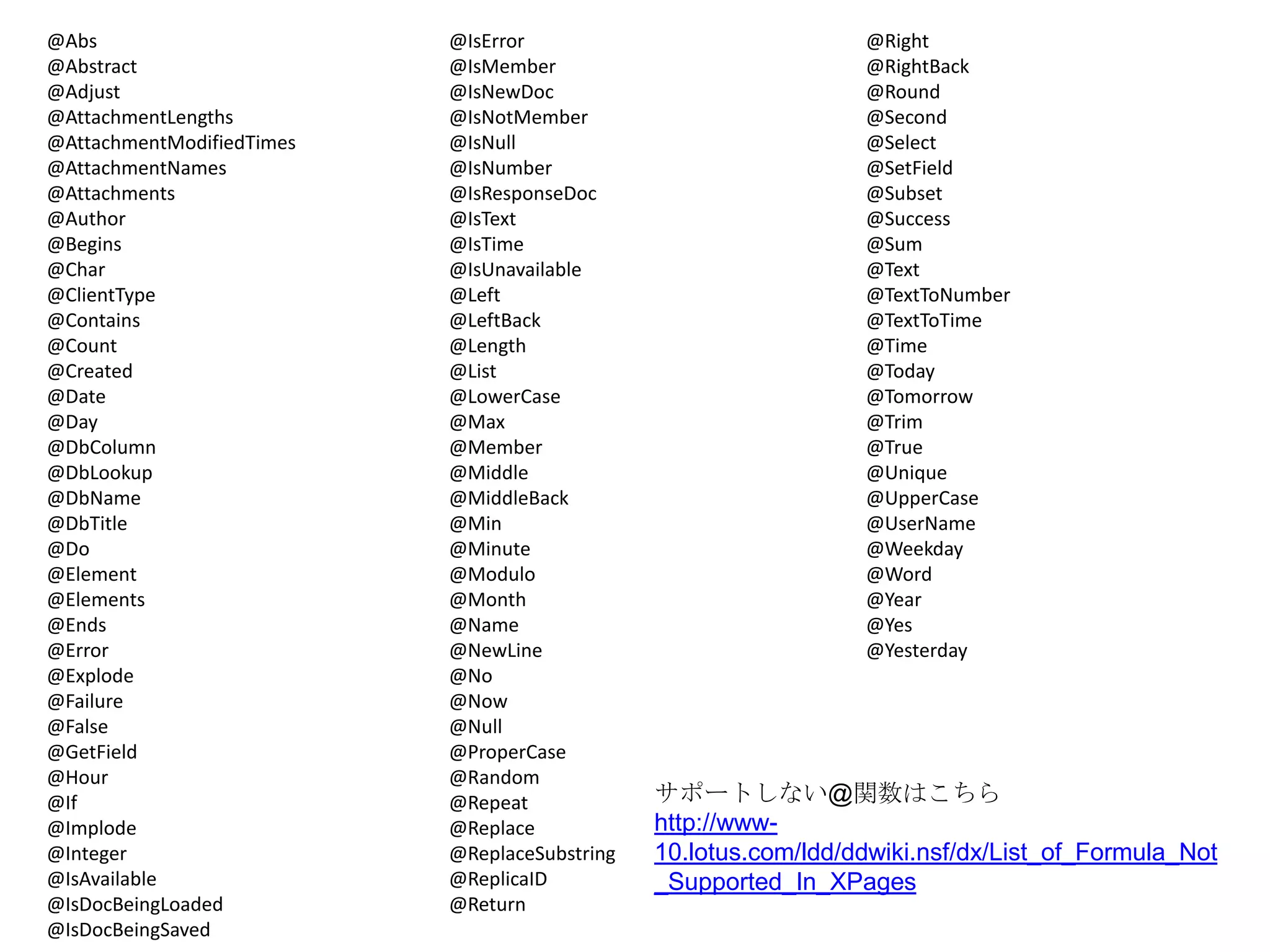 @Abs
@Abstract
@Adjust
@AttachmentLengths
@AttachmentModifiedTimes
@AttachmentNames
@Attachments
@Author
@Begins
@Char
@ClientType
@Contains
@Count
@Created
@Date
@Day
@DbColumn
@DbLookup
@DbName
@DbTitle
@Do
@Element
@Elements
@Ends
@Error
@Explode
@Failure
@False
@GetField
@Hour
@If
@Implode
@Integer
@IsAvailable
@IsDocBeingLoaded
@IsDocBeingSaved

@IsError
@IsMember
@IsNewDoc
@IsNotMember
@IsNull
@IsNumber
@IsResponseDoc
@IsText
@IsTime
@IsUnavailable
@Left
@LeftBack
@Length
@List
@LowerCase
@Max
@Member
@Middle
@MiddleBack
@Min
@Minute
@Modulo
@Month
@Name
@NewLine
@No
@Now
@Null
@ProperCase
@Random
@Repeat
@Replace
@ReplaceSubstring
@ReplicaID
@Return

@Right
@RightBack
@Round
@Second
@Select
@SetField
@Subset
@Success
@Sum
@Text
@TextToNumber
@TextToTime
@Time
@Today
@Tomorrow
@Trim
@True
@Unique
@UpperCase
@UserName
@Weekday
@Word
@Year
@Yes
@Yesterday

サポートしない@関数はこちら
http://www10.lotus.com/ldd/ddwiki.nsf/dx/List_of_Formula_Not
_Supported_In_XPages

 