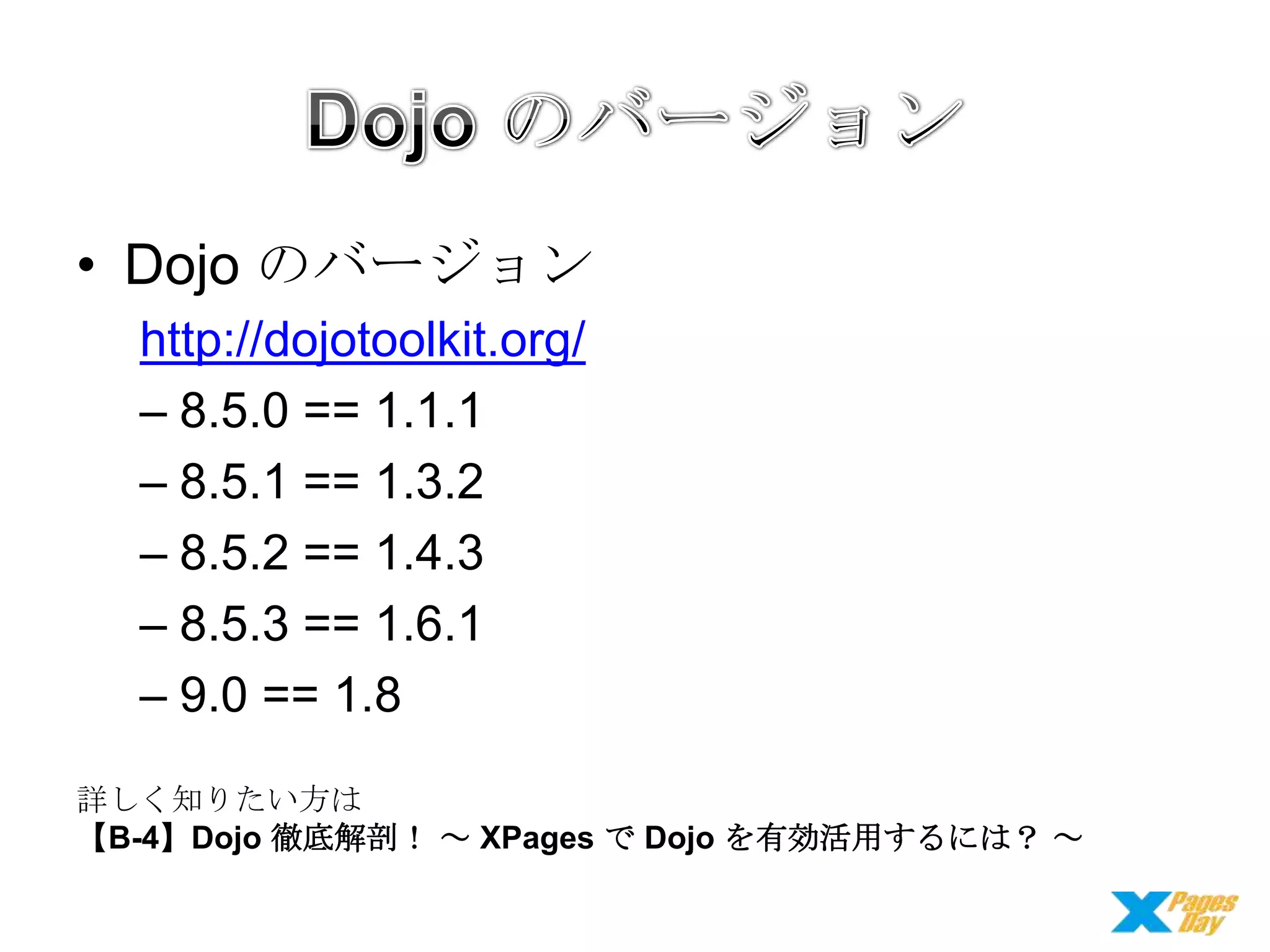 • Dojo のバージョン
http://dojotoolkit.org/
– 8.5.0 == 1.1.1
– 8.5.1 == 1.3.2
– 8.5.2 == 1.4.3
– 8.5.3 == 1.6.1
– 9.0 == 1.8
詳しく知りたい方は
【B-4】Dojo 徹底解剖！ ～ XPages で Dojo を有効活用するには？ ～

 