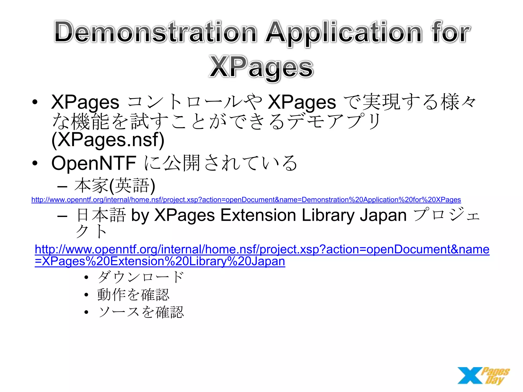 • XPages コントロールや XPages で実現する様々
な機能を試すことができるデモアプリ
(XPages.nsf)
• OpenNTF に公開されている
– 本家(英語)
http://www.openntf.org/internal/home.nsf/project.xsp?action=openDocument&name=Demonstration%20Application%20for%20XPages

– 日本語 by XPages Extension Library Japan プロジェ
クト
http://www.openntf.org/internal/home.nsf/project.xsp?action=openDocument&name
=XPages%20Extension%20Library%20Japan

• ダウンロード
• 動作を確認
• ソースを確認

 