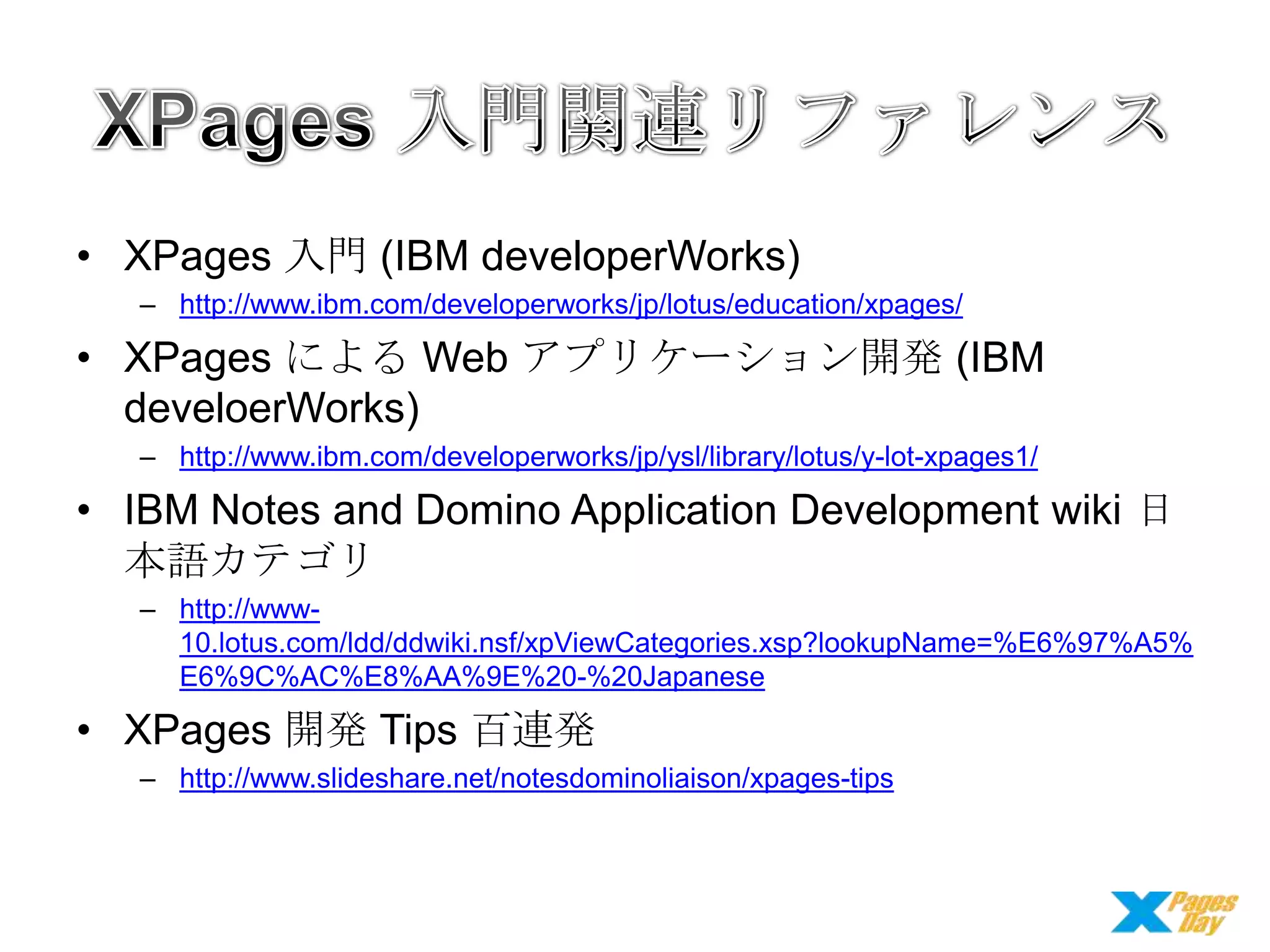 • XPages 入門 (IBM developerWorks)
– http://www.ibm.com/developerworks/jp/lotus/education/xpages/

• XPages による Web アプリケーション開発 (IBM
develoerWorks)
– http://www.ibm.com/developerworks/jp/ysl/library/lotus/y-lot-xpages1/

• IBM Notes and Domino Application Development wiki 日
本語カテゴリ
– http://www10.lotus.com/ldd/ddwiki.nsf/xpViewCategories.xsp?lookupName=%E6%97%A5%
E6%9C%AC%E8%AA%9E%20-%20Japanese

• XPages 開発 Tips 百連発
– http://www.slideshare.net/notesdominoliaison/xpages-tips

 