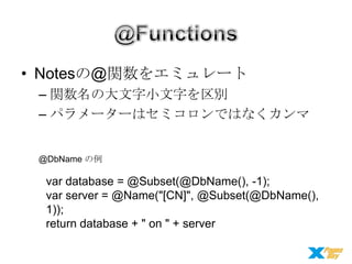 • Notesの@関数をエミュレート
– 関数名の大文字小文字を区別
– パラメーターはセミコロンではなくカンマ
@DbName の例

var database = @Subset(@DbName(), -1);
var server = @Name("[CN]", @Subset(@DbName(),
1));
return database + " on " + server

 