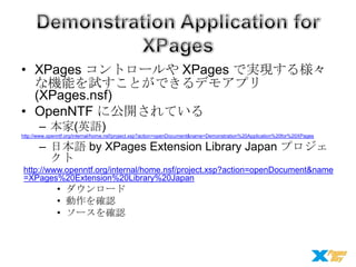 • XPages コントロールや XPages で実現する様々
な機能を試すことができるデモアプリ
(XPages.nsf)
• OpenNTF に公開されている
– 本家(英語)
http://www.openntf.org/internal/home.nsf/project.xsp?action=openDocument&name=Demonstration%20Application%20for%20XPages

– 日本語 by XPages Extension Library Japan プロジェ
クト
http://www.openntf.org/internal/home.nsf/project.xsp?action=openDocument&name
=XPages%20Extension%20Library%20Japan

• ダウンロード
• 動作を確認
• ソースを確認

 