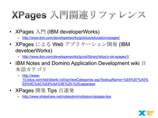 • XPages 入門 (IBM developerWorks)
– http://www.ibm.com/developerworks/jp/lotus/education/xpages/

• XPages による Web アプリケーション開発 (IBM
develoerWorks)
– http://www.ibm.com/developerworks/jp/ysl/library/lotus/y-lot-xpages1/

• IBM Notes and Domino Application Development wiki 日
本語カテゴリ
– http://www10.lotus.com/ldd/ddwiki.nsf/xpViewCategories.xsp?lookupName=%E6%97%A5%
E6%9C%AC%E8%AA%9E%20-%20Japanese

• XPages 開発 Tips 百連発
– http://www.slideshare.net/notesdominoliaison/xpages-tips

 
