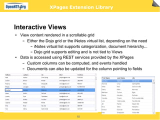 XPages Extension Library



Interactive Views
●   View content rendered in a scrollable grid
     ▬ Either the Dojo grid or the iNotes virtual list, depending on the need
          ▬ iNotes virtual list supports categorization, document hierarchy...


          ▬ Dojo grid supports editing and is not tied to Views

●   Data is accessed using REST services provided by the XPages
     ▬ Custom columns can be computed, and events handled
     ▬ Documents can also be updated for the column pointing to fields




                                    18
 