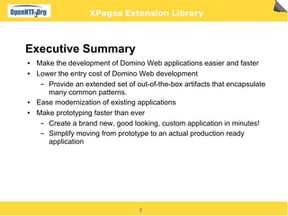 XPages Extension Library



Executive Summary
●   Make the development of Domino Web applications easier and faster
●   Lower the entry cost of Domino Web development
     ▬ Provide an extended set of out-of-the-box artifacts that encapsulate
       many common patterns.
●   Ease modernization of existing applications
●   Make prototyping faster than ever
     ▬ Create a brand new, good looking, custom application in minutes!
     ▬ Simplify moving from prototype to an actual production ready
       application




                                   2
 