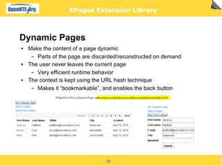 XPages Extension Library



Dynamic Pages
●   Make the content of a page dynamic
     ▬ Parts of the page are discarded/reconstructed on demand
●   The user never leaves the current page
     ▬ Very efficient runtime behavior
●   The context is kept using the URL hash technique
     ▬ Makes it “bookmarkable”, and enables the back button




                                 20
 
