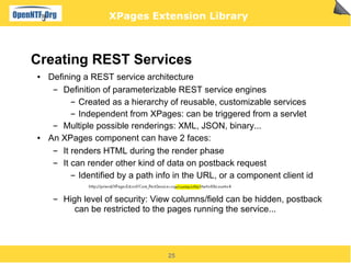 XPages Extension Library



Creating REST Services
●   Defining a REST service architecture
     ▬  Definition of parameterizable REST service engines
           ▬ Created as a hierarchy of reusable, customizable services


           ▬ Independent from XPages: can be triggered from a servlet


     ▬  Multiple possible renderings: XML, JSON, binary...
●   An XPages component can have 2 faces:
     ▬  It renders HTML during the render phase
     ▬  It can render other kind of data on postback request
           ▬ Identified by a path info in the URL, or a component client id




     ▬   High level of security: View columns/field can be hidden, postback
            can be restricted to the pages running the service...




                                    25
 