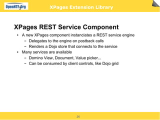 XPages Extension Library



XPages REST Service Component
●   A new XPages component instanciates a REST service engine
     ▬ Delegates to the engine on postback calls
     ▬ Renders a Dojo store that connects to the service
●   Many services are available
     ▬ Domino View, Document, Value picker...
     ▬ Can be consumed by client controls, like Dojo grid




                               26
 