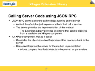 XPages Extension Library



Calling Server Code using JSON RPC
●   JSON RPC allows a client to call methods running on the server
     ▬ A client JavaScript object exposes methods that call a service
     ▬ The server provides the implementation of the method
         ▬ The Extension Library provides an engine that can be triggered

           from a servlet or an XPages component
●   An XPage component makes it easier
     ▬ Generates the client side JavaScript object that connects back to the
       server
     ▬ Uses JavaScript on the server for the method implementation
         ▬ Allows complex JavaScript objects to be passed as parameters




                                   27
 