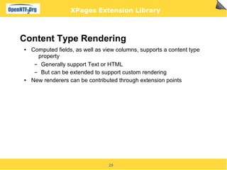 XPages Extension Library



Content Type Rendering
●   Computed fields, as well as view columns, supports a content type
       property
     ▬  Generally support Text or HTML
     ▬  But can be extended to support custom rendering
●   New renderers can be contributed through extension points




                                 29
 