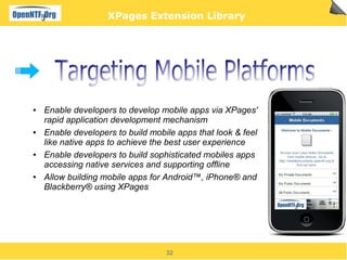 XPages Extension Library




●   Enable developers to develop mobile apps via XPages'
    rapid application development mechanism
●   Enable developers to build mobile apps that look & feel
    like native apps to achieve the best user experience
●   Enable developers to build sophisticated mobiles apps
    accessing native services and supporting offline
●   Allow building mobile apps for Android™, iPhone® and
    Blackberry® using XPages




                                   32
 