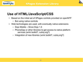 XPages Extension Library



Use of HTML/JavaScript/CSS
●   Based on the initial set of XPages controls provided on openNTF
     ▬ But using native controls
●   Web technologies are used, with eventually native extensions
     ▬ Dojo Mobile – Since Dojo 1.5
     ▬ PhoneGap or other libraries to get access to native platform
          services (wink toolkit?, cubiq.org?)
     ▬ Integration of new libraries (wink toolkit?, cubiq.org?)




                                 33
 