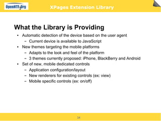 XPages Extension Library



What the Library is Providing
●   Automatic detection of the device based on the user agent
     ▬  Current device is available to JavaScript
●   New themes targeting the mobile platforms
     ▬  Adapts to the look and feel of the platform
     ▬  3 themes currently proposed: iPhone, BlackBerry and Android
●   Set of new, mobile dedicated controls
     ▬  Application configuration/layout
     ▬  New renderers for existing controls (ex: view)
     ▬  Mobile specific controls (ex: on/off)




                                 34
 