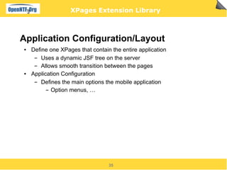 XPages Extension Library



Application Configuration/Layout
●   Define one XPages that contain the entire application
     ▬  Uses a dynamic JSF tree on the server
     ▬  Allows smooth transition between the pages
●   Application Configuration
     ▬  Defines the main options the mobile application
          ▬ Option menus, …




                                  35
 