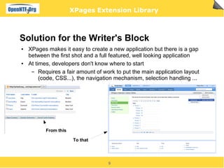 XPages Extension Library



Solution for the Writer's Block
●   XPages makes it easy to create a new application but there is a gap
    between the first shot and a full featured, well looking application
●   At times, developers don't know where to start
     ▬   Requires a fair amount of work to put the main application layout
         (code, CSS...), the navigation mechanism, selection handling ...




           From this

                       To that




                                    9
 