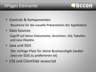 XPages Elemente 
• Controls & Komponenten 
Bausteine für die visuelle Präsentation der Applikation 
• Data Sources 
Zugriff auf deine Dokumente, Ansichten, SQL Tabellen 
und Java Objekte 
• Java und SSJS 
Der richtige Platz für deine Businesslogik (wobei 
Java vor SSJS zu präferieren ist) 
• CSS und ClientSide Javascript 
 