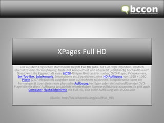 XPages Full HD 
Der aus dem Englischen stammende Begriff Full HD (Abk. für Full High Definition, deutsch 
übersetzt volle Hochauflösung) bedeutet komplettiert und übersetzt „vollständig hochauflösend“. 
Damit wird die Eigenschaft eines HDTV-fähigen Gerätes (Fernseher, DVD-Player, Videokamera, 
Set-Top-Box, Spielkonsole, Smartphone etc.) bezeichnet, eine HD-Auflösung von 1920 × 1080 
Pixeln (2,07 Megapixel) ausgeben oder aufzeichnen zu können. Beispielsweise kann ein 
Fernsehgerät über diese reale physische Auflösung verfügen oder ein hochauflösender DVD-Player 
die für diese Auflösung tatsächlich erforderlichen Signale vollständig ausgeben. Es gibt auch 
Computer-Flachbildschirme mit Full HD, also einer Auflösung von 1920x1080. 
(Quelle: http://de.wikipedia.org/wiki/Full_HD) 
 