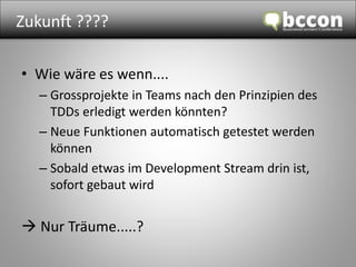 Zukunft ???? 
• Wie wäre es wenn.... 
– Grossprojekte in Teams nach den Prinzipien des 
TDDs erledigt werden könnten? 
– Neue Funktionen automatisch getestet werden 
können 
– Sobald etwas im Development Stream drin ist, 
sofort gebaut wird 
 Nur Träume.....? 
 