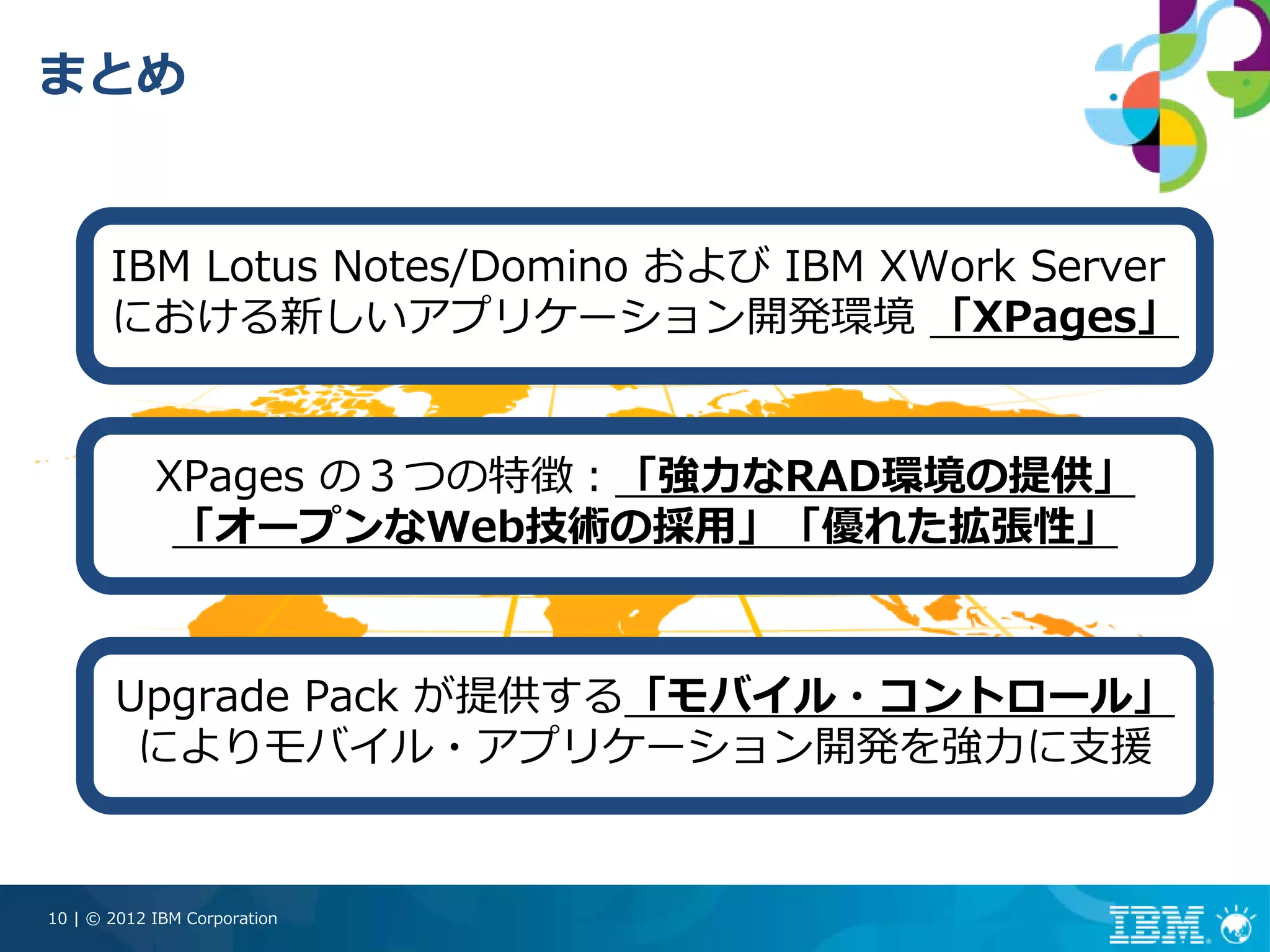 まとめ


       IBM Lotus Notes/Domino および IBM XWork Server
       における新しいアプリケーション開発環境 「XPages」


            XPages の３つの特徴：「強⼒なRAD環境の提供」
             「オープンなWeb技術の採⽤」「優れた拡張性」



       Upgrade Pack が提供する「モバイル・コントロール」
        によりモバイル・アプリケーション開発を強⼒に⽀援


10 | © 2012 IBM Corporation
 