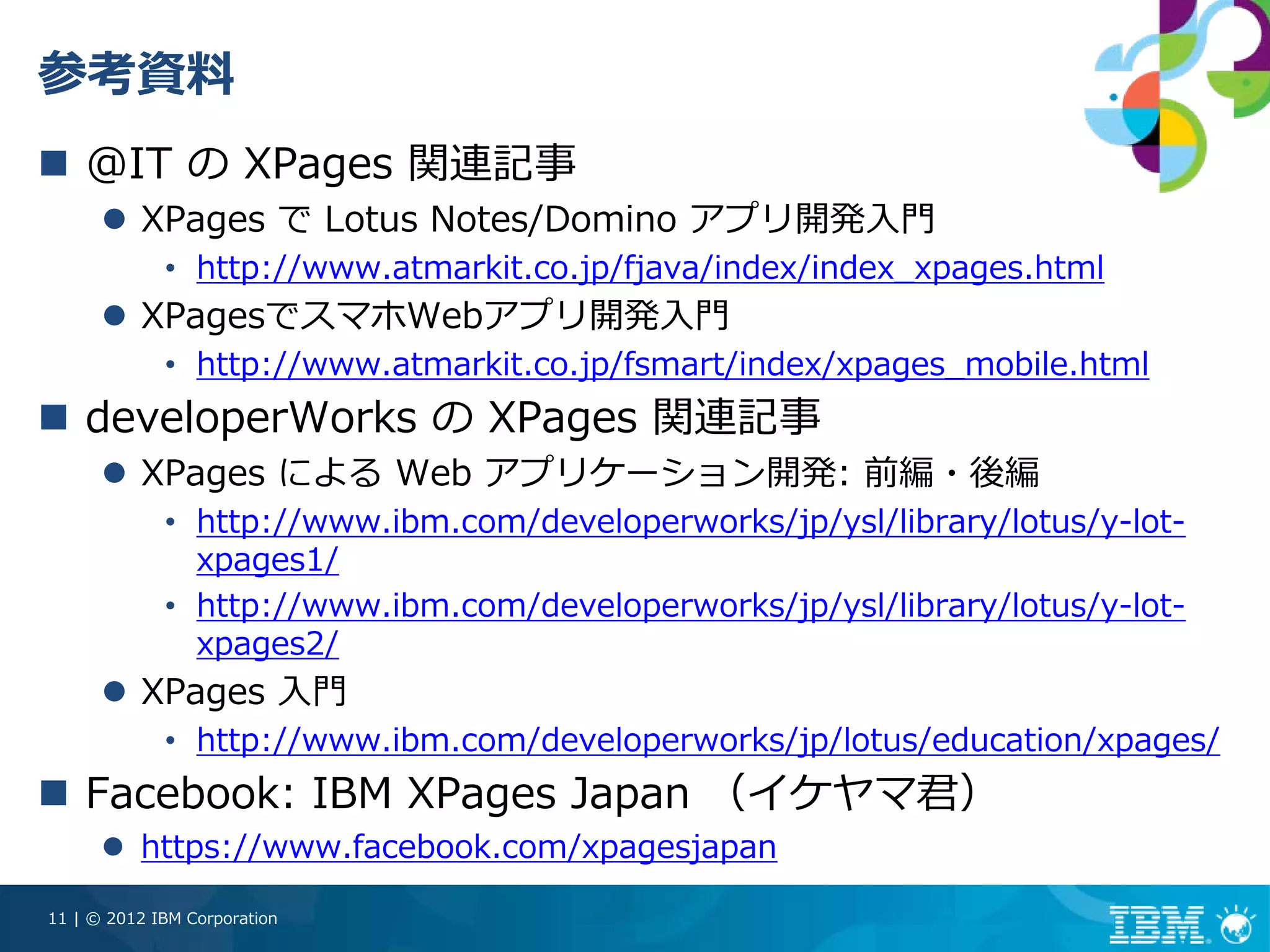 参考資料
    @IT の XPages 関連記事
          XPages で Lotus Notes/Domino アプリ開発⼊⾨
             • http://www.atmarkit.co.jp/fjava/index/index_xpages.html
          XPagesでスマホWebアプリ開発⼊⾨
             • http://www.atmarkit.co.jp/fsmart/index/xpages_mobile.html
    developerWorks の XPages 関連記事
          XPages による Web アプリケーション開発: 前編・後編
             • http://www.ibm.com/developerworks/jp/ysl/library/lotus/y-lot-
               xpages1/
             • http://www.ibm.com/developerworks/jp/ysl/library/lotus/y-lot-
               xpages2/
          XPages ⼊⾨
             • http://www.ibm.com/developerworks/jp/lotus/education/xpages/
    Facebook: IBM XPages Japan （イケヤマ君）
          https://www.facebook.com/xpagesjapan

11 | © 2012 IBM Corporation
 