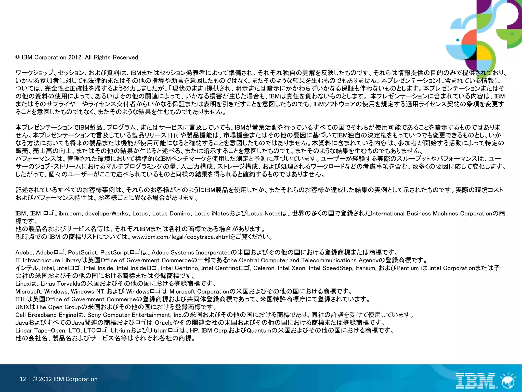 © IBM Corporation 2012. All Rights Reserved.

ワークショップ、セッション、および資料は、IBMまたはセッション発表者によって準備され、それぞれ独自の見解を反映したものです。それらは情報提供の目的のみで提供されており、
いかなる参加者に対しても法律的またはその他の指導や助言を意図したものではなく、またそのような結果を生むものでもありません。本プレゼンテーションに含まれている情報に
ついては、完全性と正確性を帰するよう努力しましたが、「現状のまま」提供され、明示または暗示にかかわらずいかなる保証も伴わないものとします。本プレゼンテーションまたはそ
の他の資料の使用によって、あるいはその他の関連によって、いかなる損害が生じた場合も、IBMは責任を負わないものとします。 本プレゼンテーションに含まれている内容は、IBM
またはそのサプライヤーやライセンス交付者からいかなる保証または表明を引きだすことを意図したものでも、IBMソフトウェアの使用を規定する適用ライセンス契約の条項を変更す
ることを意図したものでもなく、またそのような結果を生むものでもありません。

本プレゼンテーションでIBM製品、プログラム、またはサービスに言及していても、IBMが営業活動を行っているすべての国でそれらが使用可能であることを暗示するものではありま
せん。本プレゼンテーションで言及している製品リリース日付や製品機能は、市場機会またはその他の要因に基づいてIBM独自の決定権をもっていつでも変更できるものとし、いか
なる方法においても将来の製品または機能が使用可能になると確約することを意図したものではありません。本資料に含まれている内容は、参加者が開始する活動によって特定の
販売、売上高の向上、またはその他の結果が生じると述べる、または暗示することを意図したものでも、またそのような結果を生むものでもありません。
パフォーマンスは、管理された環境において標準的なIBMベンチマークを使用した測定と予測に基づいています。ユーザーが経験する実際のスループットやパフォーマンスは、ユー
ザーのジョブ・ストリームにおけるマルチプログラミングの量、入出力構成、ストレージ構成、および処理されるワークロードなどの考慮事項を含む、数多くの要因に応じて変化します。
したがって、個々のユーザーがここで述べられているものと同様の結果を得られると確約するものではありません。

記述されているすべてのお客様事例は、それらのお客様がどのようにIBM製品を使用したか、またそれらのお客様が達成した結果の実例として示されたものです。実際の環境コスト
およびパフォーマンス特性は、お客様ごとに異なる場合があります。

IBM、IBM ロゴ、ibm.com、developerWorks、Lotus、Lotus Domino、Lotus iNotesおよびLotus Notesは、世界の多くの国で登録されたInternational Business Machines Corporationの商
標です。
他の製品名およびサービス名等は、それぞれIBMまたは各社の商標である場合があります。
現時点での IBM の商標リストについては、www.ibm.com/legal/copytrade.shtmlをご覧ください。

Adobe, Adobeロゴ, PostScript, PostScriptロゴは、Adobe Systems Incorporatedの米国およびその他の国における登録商標または商標です。
IT Infrastructure Libraryは英国Office of Government Commerceの一部であるthe Central Computer and Telecommunications Agencyの登録商標です。
インテル, Intel, Intelロゴ, Intel Inside, Intel Insideロゴ, Intel Centrino, Intel Centrinoロゴ, Celeron, Intel Xeon, Intel SpeedStep, Itanium, およびPentium は Intel Corporationまたは子
会社の米国およびその他の国における商標または登録商標です。
Linuxは、Linus Torvaldsの米国およびその他の国における登録商標です。
Microsoft, Windows, Windows NT および Windowsロゴは Microsoft Corporationの米国およびその他の国における商標です。
ITILは英国Office of Government Commerceの登録商標および共同体登録商標であって、米国特許商標庁にて登録されています。
UNIXはThe Open Groupの米国およびその他の国における登録商標です。
Cell Broadband Engineは、Sony Computer Entertainment, Inc.の米国およびその他の国における商標であり、同社の許諾を受けて使用しています。
JavaおよびすべてのJava関連の商標およびロゴは Oracleやその関連会社の米国およびその他の国における商標または登録商標です。
Linear Tape-Open, LTO, LTOロゴ, UltriumおよびUltriumロゴは、HP, IBM Corp.およびQuantumの米国およびその他の国における商標です。
他の会社名、製品名およびサービス名等はそれぞれ各社の商標。




 12 | © 2012 IBM Corporation
 