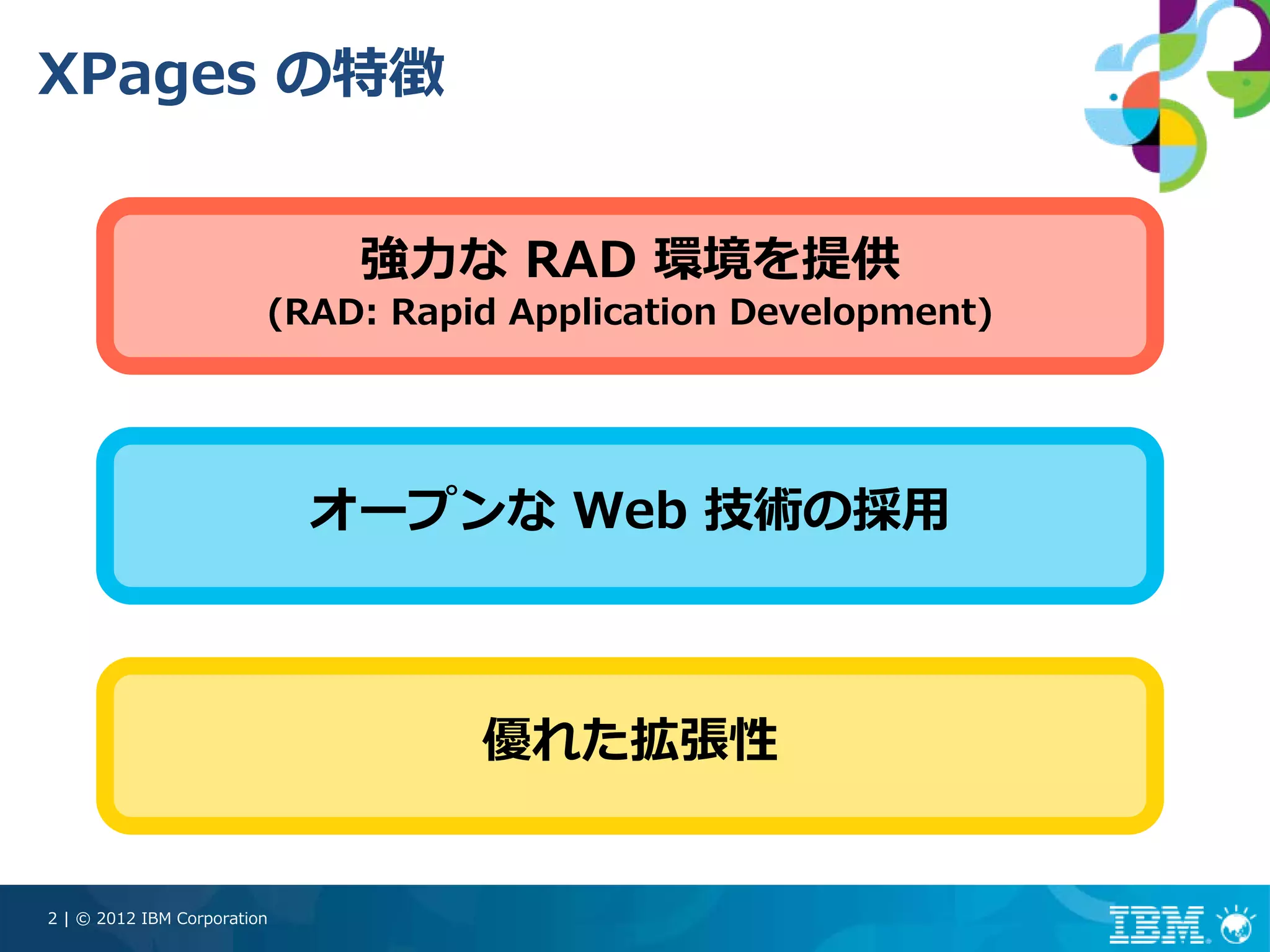 XPages の特徴


                              強⼒な RAD 環境を提供
                         (RAD: Rapid Application Development)




                             オープンな Web 技術の採⽤



                                   優れた拡張性


2 | © 2012 IBM Corporation
 