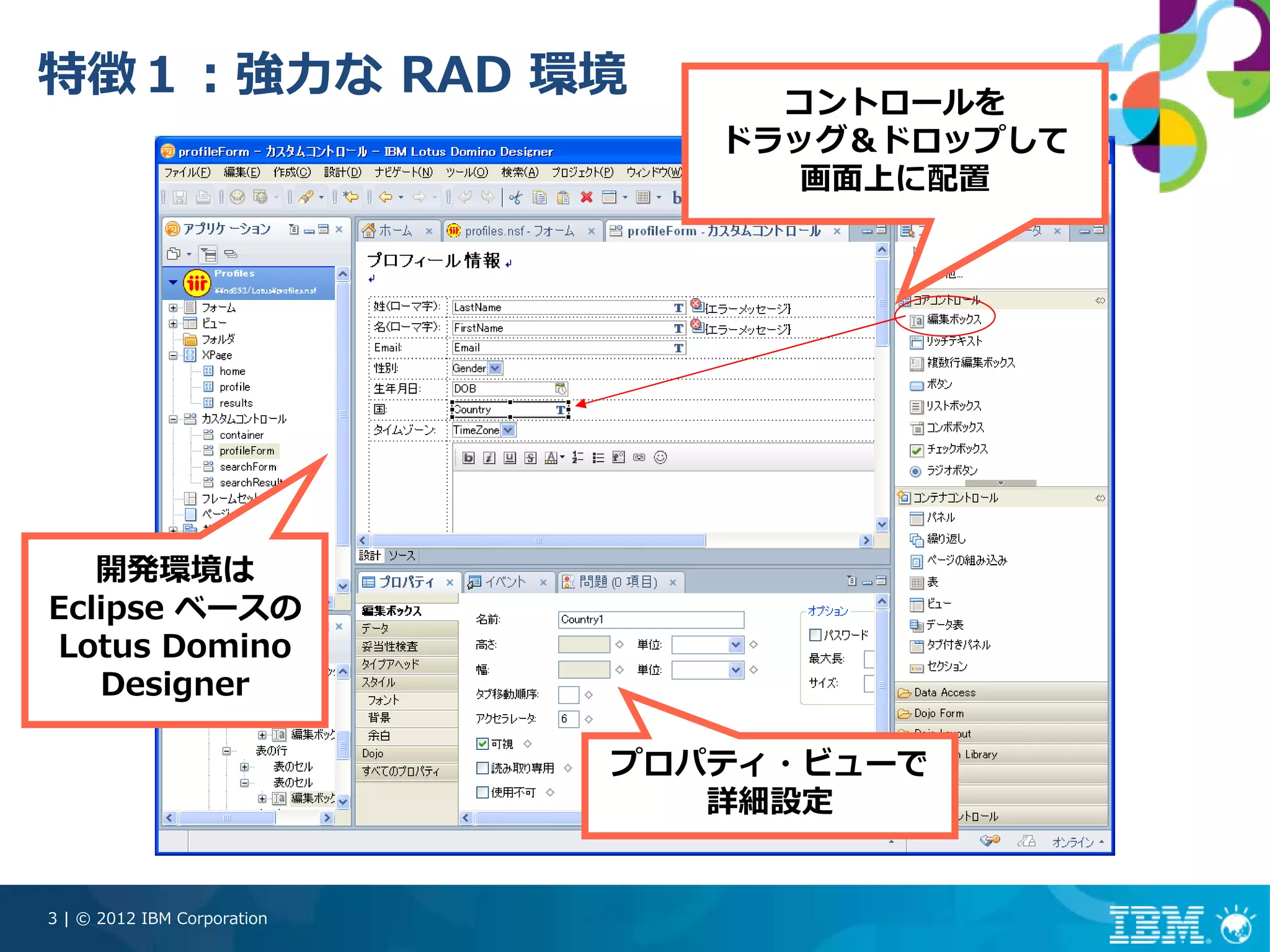 特徴１：強⼒な RAD 環境                    コントロールを
                                ドラッグ＆ドロップして
                                   画⾯上に配置




   開発環境は
Eclipse ベースの
Lotus Domino
   Designer

                             プロパティ・ビューで
                                詳細設定


3 | © 2012 IBM Corporation
 