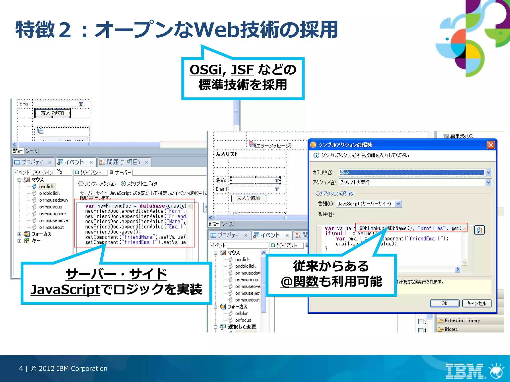 特徴２：オープンなWeb技術の採⽤
                             OSGi, JSF などの
                              標準技術を採⽤




                                         従来からある
        サーバー・サイド
                                        @関数も利⽤可能
   JavaScriptでロジックを実装




4 | © 2012 IBM Corporation
 