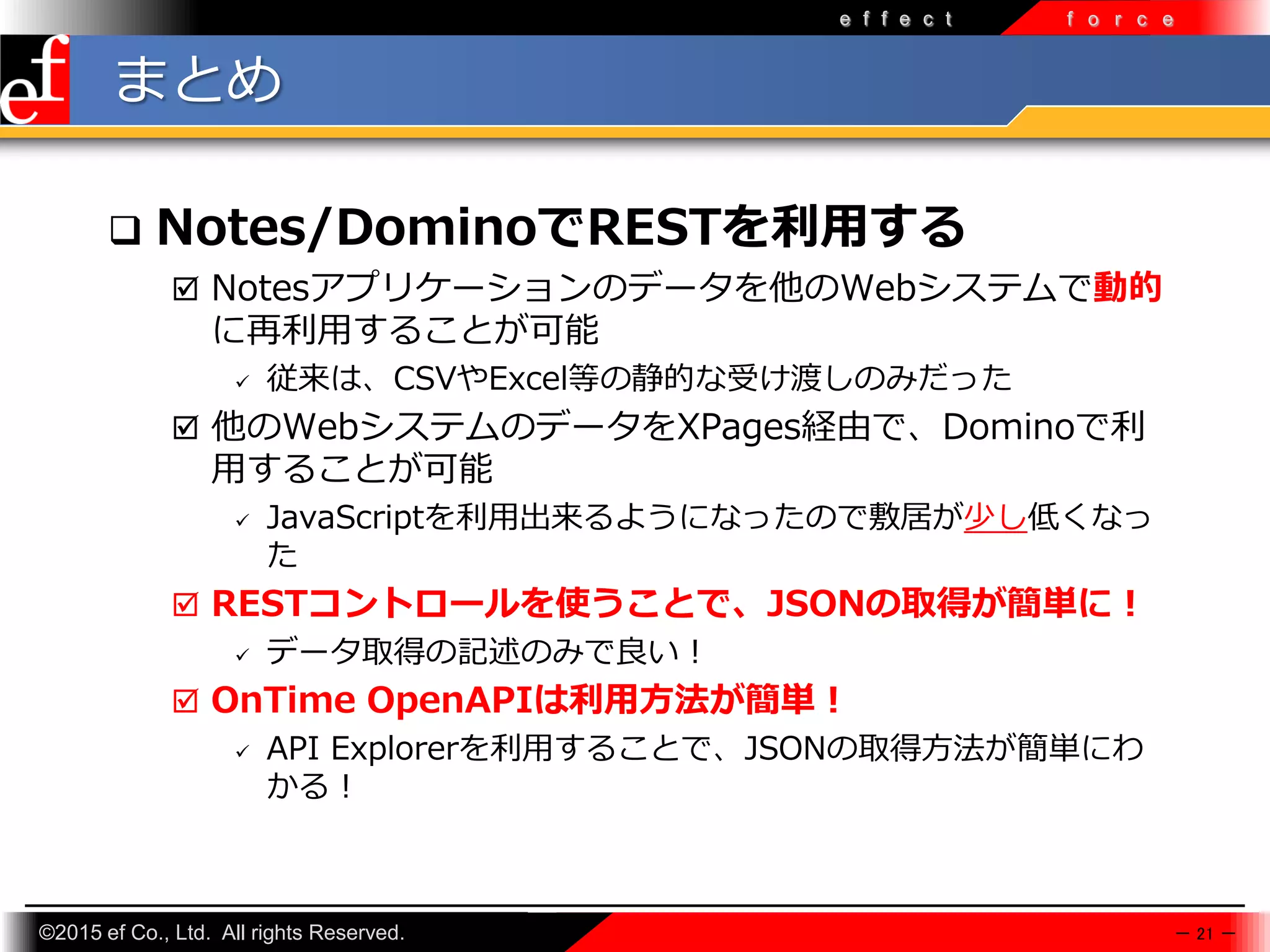 ©2015 ef Co., Ltd. All rights Reserved.
e f f e c t f o r c e
まとめ
 Notes/DominoでRESTを利用する
 Notesアプリケーションのデータを他のWebシステムで動的
に再利⽤することが可能
 従来は、CSVやExcel等の静的な受け渡しのみだった
 他のWebシステムのデータをXPages経由で、Dominoで利
⽤することが可能
 JavaScriptを利⽤出来るようになったので敷居が少し低くなっ
た
 RESTコントロールを使うことで、JSONの取得が簡単に！
 データ取得の記述のみで良い！
 OnTime OpenAPIは利用方法が簡単！
 API Explorerを利⽤することで、JSONの取得方法が簡単にわ
かる！
－ 21 －
 
