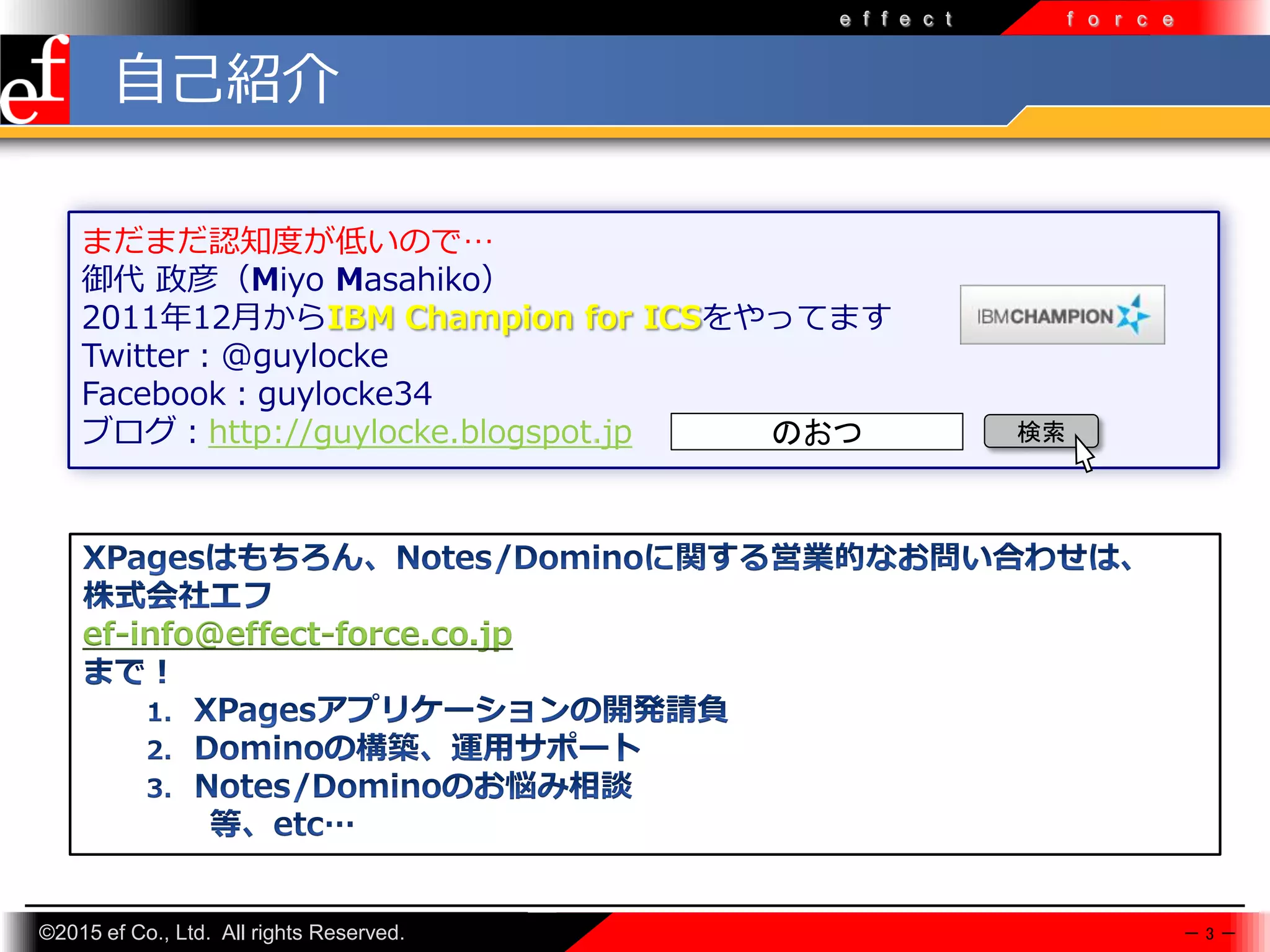©2015 ef Co., Ltd. All rights Reserved.
e f f e c t f o r c e
まだまだ認知度が低いので…
御代 政彦（Miyo Masahiko）
2011年12月からIBM Champion for ICSをやってます
Twitter：@guylocke
Facebook：guylocke34
ブログ：http://guylocke.blogspot.jp
－ 3 －
ef-info@effect-force.co.jp
自己紹介
のおつ 検索
 