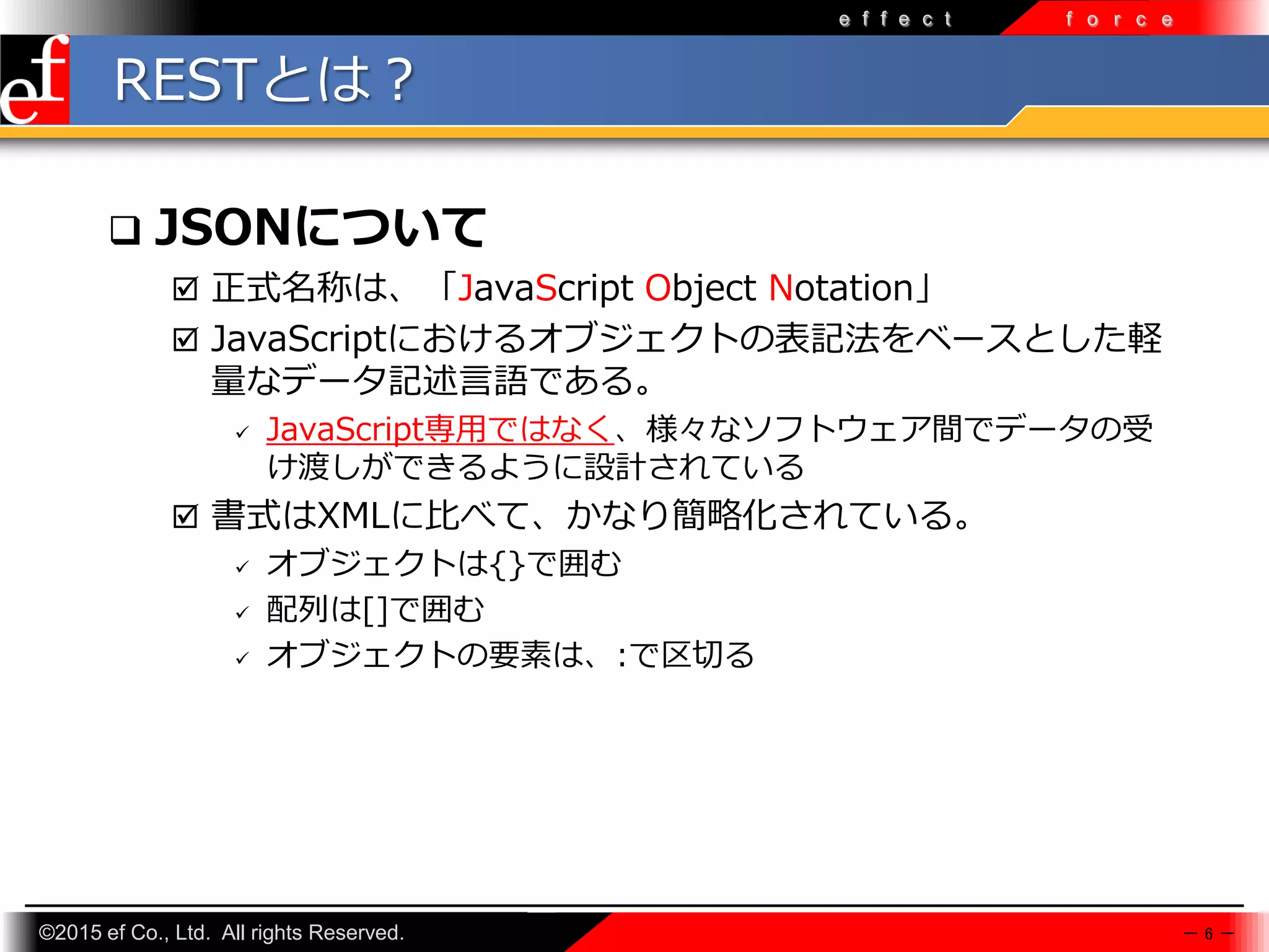 ©2015 ef Co., Ltd. All rights Reserved.
e f f e c t f o r c e
RESTとは？
 JSONについて
 正式名称は、「JavaScript Object Notation」
 JavaScriptにおけるオブジェクトの表記法をベースとした軽
量なデータ記述言語である。
 JavaScript専⽤ではなく、様々なソフトウェア間でデータの受
け渡しができるように設計されている
 書式はXMLに比べて、かなり簡略化されている。
 オブジェクトは{}で囲む
 配列は[]で囲む
 オブジェクトの要素は、:で区切る
－ 6 －
 
